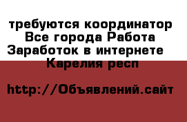 требуются координатор - Все города Работа » Заработок в интернете   . Карелия респ.